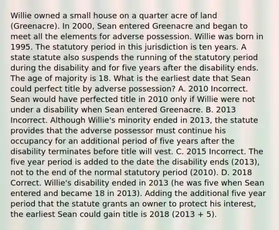 Willie owned a small house on a quarter acre of land (Greenacre). In 2000, Sean entered Greenacre and began to meet all the elements for adverse possession. Willie was born in 1995. The statutory period in this jurisdiction is ten years. A state statute also suspends the running of the statutory period during the disability and for five years after the disability ends. The age of majority is 18. What is the earliest date that Sean could perfect title by adverse possession? A. 2010 Incorrect. Sean would have perfected title in 2010 only if Willie were not under a disability when Sean entered Greenacre. B. 2013 Incorrect. Although Willie's minority ended in 2013, the statute provides that the adverse possessor must continue his occupancy for an additional period of five years after the disability terminates before title will vest. C. 2015 Incorrect. The five year period is added to the date the disability ends (2013), not to the end of the normal statutory period (2010). D. 2018 Correct. Willie's disability ended in 2013 (he was five when Sean entered and became 18 in 2013). Adding the additional five year period that the statute grants an owner to protect his interest, the earliest Sean could gain title is 2018 (2013 + 5).