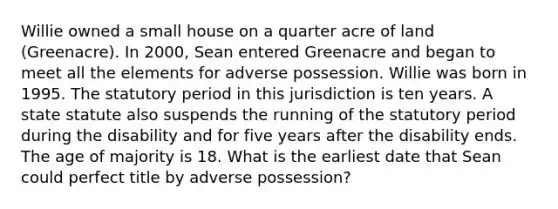 Willie owned a small house on a quarter acre of land (Greenacre). In 2000, Sean entered Greenacre and began to meet all the elements for adverse possession. Willie was born in 1995. The statutory period in this jurisdiction is ten years. A state statute also suspends the running of the statutory period during the disability and for five years after the disability ends. The age of majority is 18. What is the earliest date that Sean could perfect title by adverse possession?