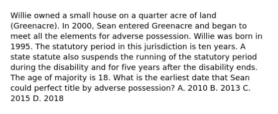 Willie owned a small house on a quarter acre of land (Greenacre). In 2000, Sean entered Greenacre and began to meet all the elements for adverse possession. Willie was born in 1995. The statutory period in this jurisdiction is ten years. A state statute also suspends the running of the statutory period during the disability and for five years after the disability ends. The age of majority is 18. What is the earliest date that Sean could perfect title by adverse possession? A. 2010 B. 2013 C. 2015 D. 2018