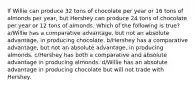 If Willie can produce 32 tons of chocolate per year or 16 tons of almonds per year, but Hershey can produce 24 tons of chocolate per year or 12 tons of almonds. Which of the following is true? a/Willie has a comparative advantage, but not an absolute advantage, in producing chocolate. b/Hershey has a comparative advantage, but not an absolute advantage, in producing almonds. c/Hershey has both a comparative and absolute advantage in producing almonds. d/Willie has an absolute advantage in producing chocolate but will not trade with Hershey.