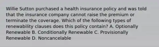 Willie Sutton purchased a health insurance policy and was told that the insurance company cannot raise the premium or terminate the coverage. Which of the following types of renewability clauses does this policy contain? A. Optionally Renewable B. Conditionally Renewable C. Provisionally Renewable D. Noncancelable