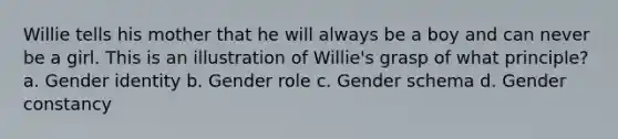 Willie tells his mother that he will always be a boy and can never be a girl. This is an illustration of Willie's grasp of what principle? a. Gender identity b. Gender role c. Gender schema d. Gender constancy