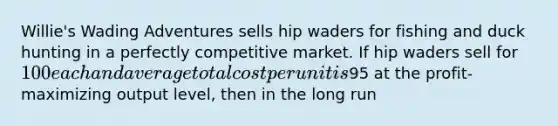 Willie's Wading Adventures sells hip waders for fishing and duck hunting in a perfectly competitive market. If hip waders sell for 100 each and average total cost per unit is95 at the profit-maximizing output level, then in the long run