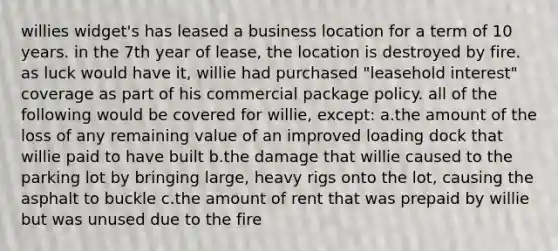 willies widget's has leased a business location for a term of 10 years. in the 7th year of lease, the location is destroyed by fire. as luck would have it, willie had purchased "leasehold interest" coverage as part of his commercial package policy. all of the following would be covered for willie, except: a.the amount of the loss of any remaining value of an improved loading dock that willie paid to have built b.the damage that willie caused to the parking lot by bringing large, heavy rigs onto the lot, causing the asphalt to buckle c.the amount of rent that was prepaid by willie but was unused due to the fire