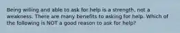 Being willing and able to ask for help is a strength, not a weakness. There are many benefits to asking for help. Which of the following is NOT a good reason to ask for help?