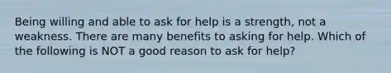 Being willing and able to ask for help is a strength, not a weakness. There are many benefits to asking for help. Which of the following is NOT a good reason to ask for help?