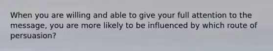 When you are willing and able to give your full attention to the message, you are more likely to be influenced by which route of persuasion?