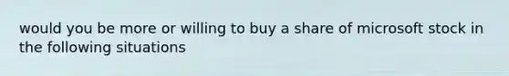 would you be more or willing to buy a share of microsoft stock in the following situations