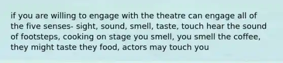 if you are willing to engage with the theatre can engage all of the five senses- sight, sound, smell, taste, touch hear the sound of footsteps, cooking on stage you smell, you smell the coffee, they might taste they food, actors may touch you