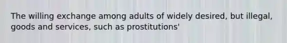 The willing exchange among adults of widely desired, but illegal, goods and services, such as prostitutions'