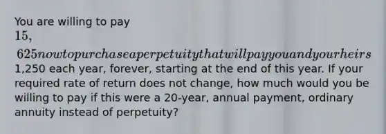 You are willing to pay 15,625 now to purchase a perpetuity that will pay you and your heirs1,250 each year, forever, starting at the end of this year. If your required rate of return does not change, how much would you be willing to pay if this were a 20-year, annual payment, ordinary annuity instead of perpetuity?