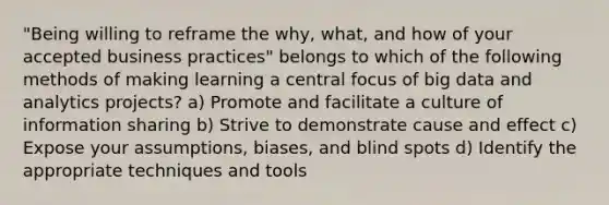 "Being willing to reframe the why, what, and how of your accepted business practices" belongs to which of the following methods of making learning a central focus of big data and analytics projects? a) Promote and facilitate a culture of information sharing b) Strive to demonstrate cause and effect c) Expose your assumptions, biases, and blind spots d) Identify the appropriate techniques and tools