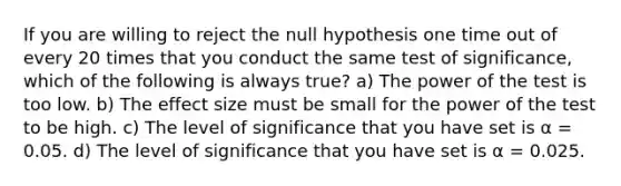 If you are willing to reject the null hypothesis one time out of every 20 times that you conduct the same test of significance, which of the following is always true? a) The power of the test is too low. b) The effect size must be small for the power of the test to be high. c) The level of significance that you have set is α = 0.05. d) The level of significance that you have set is α = 0.025.