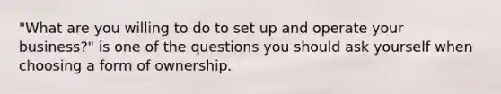 "What are you willing to do to set up and operate your business?" is one of the questions you should ask yourself when choosing a form of ownership.