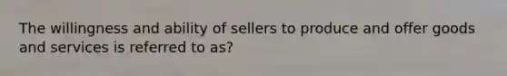 The willingness and ability of sellers to produce and offer goods and services is referred to as?