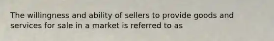 The willingness and ability of sellers to provide goods and services for sale in a market is referred to as