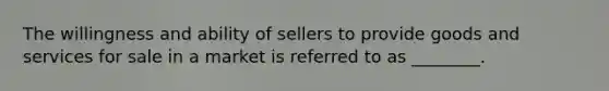 The willingness and ability of sellers to provide goods and services for sale in a market is referred to as ________.