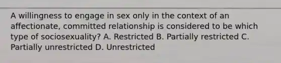 A willingness to engage in sex only in the context of an affectionate, committed relationship is considered to be which type of sociosexuality? A. Restricted B. Partially restricted C. Partially unrestricted D. Unrestricted