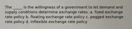 The _____ is the willingness of a government to let demand and supply conditions determine exchange rates. a. fixed exchange rate policy b. floating exchange rate policy c. pegged exchange rate policy d. inflexible exchange rate policy