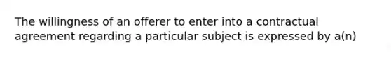 The willingness of an offerer to enter into a contractual agreement regarding a particular subject is expressed by a(n)