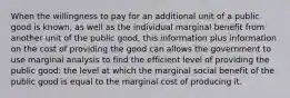 When the willingness to pay for an additional unit of a public good is known, as well as the individual marginal benefit from another unit of the public good, this information plus information on the cost of providing the good can allows the government to use marginal analysis to find the efficient level of providing the public good: the level at which the marginal social benefit of the public good is equal to the marginal cost of producing it.