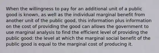 When the willingness to pay for an additional unit of a public good is known, as well as the individual marginal benefit from another unit of the public good, this information plus information on the cost of providing the good can allows the government to use marginal analysis to find the efficient level of providing the public good: the level at which the marginal social benefit of the public good is equal to the marginal cost of producing it.