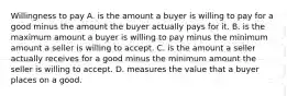 Willingness to pay A. is the amount a buyer is willing to pay for a good minus the amount the buyer actually pays for it. B. is the maximum amount a buyer is willing to pay minus the minimum amount a seller is willing to accept. C. is the amount a seller actually receives for a good minus the minimum amount the seller is willing to accept. D. measures the value that a buyer places on a good.