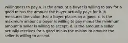 Willingness to pay a. is the amount a buyer is willing to pay for a good minus the amount the buyer actually pays for it. b. measures the value that a buyer places on a good. c. is the maximum amount a buyer is willing to pay minus the minimum amount a seller is willing to accept. d. is the amount a seller actually receives for a good minus the minimum amount the seller is willing to accept.