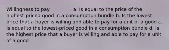 Willingness to pay ________. a. Is equal to the price of the highest-priced good in a consumption bundle b. Is the lowest price that a buyer is willing and able to pay for a unit of a good c. Is equal to the lowest-priced good in a consumption bundle d. Is the highest price that a buyer is willing and able to pay for a unit of a good