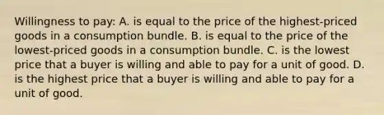 Willingness to pay: A. is equal to the price of the highest-priced goods in a consumption bundle. B. is equal to the price of the lowest-priced goods in a consumption bundle. C. is the lowest price that a buyer is willing and able to pay for a unit of good. D. is the highest price that a buyer is willing and able to pay for a unit of good.