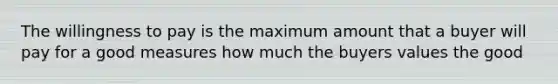 The willingness to pay is the maximum amount that a buyer will pay for a good measures how much the buyers values the good