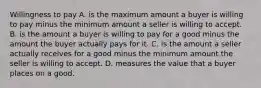 Willingness to pay A. is the maximum amount a buyer is willing to pay minus the minimum amount a seller is willing to accept. B. is the amount a buyer is willing to pay for a good minus the amount the buyer actually pays for it. C. is the amount a seller actually receives for a good minus the minimum amount the seller is willing to accept. D. measures the value that a buyer places on a good.