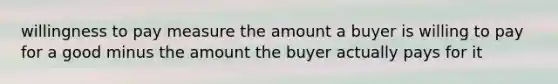 willingness to pay measure the amount a buyer is willing to pay for a good minus the amount the buyer actually pays for it