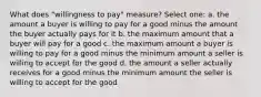 What does "willingness to pay" measure? Select one: a. the amount a buyer is willing to pay for a good minus the amount the buyer actually pays for it b. the maximum amount that a buyer will pay for a good c. the maximum amount a buyer is willing to pay for a good minus the minimum amount a seller is willing to accept for the good d. the amount a seller actually receives for a good minus the minimum amount the seller is willing to accept for the good