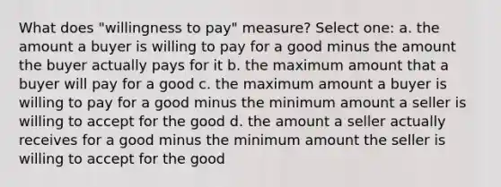 What does "willingness to pay" measure? Select one: a. the amount a buyer is willing to pay for a good minus the amount the buyer actually pays for it b. the maximum amount that a buyer will pay for a good c. the maximum amount a buyer is willing to pay for a good minus the minimum amount a seller is willing to accept for the good d. the amount a seller actually receives for a good minus the minimum amount the seller is willing to accept for the good