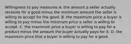 Willingness to pay measures A. the amount a seller actually receives for a good minus the minimum amount the seller is willing to accept for the good. B. the maximum price a buyer is willing to pay minus the minimum price a seller is willing to accept. C. the maximum price a buyer is willing to pay for a product minus the amount the buyer actually pays for it. D. the maximum price that a buyer is willing to pay for a good.