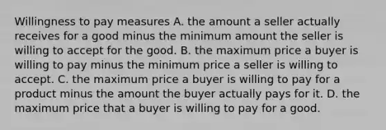 Willingness to pay measures A. the amount a seller actually receives for a good minus the minimum amount the seller is willing to accept for the good. B. the maximum price a buyer is willing to pay minus the minimum price a seller is willing to accept. C. the maximum price a buyer is willing to pay for a product minus the amount the buyer actually pays for it. D. the maximum price that a buyer is willing to pay for a good.