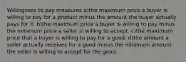 Willingness to pay measures a)the maximum price a buyer is willing to pay for a product minus the amount the buyer actually pays for it. b)the maximum price a buyer is willing to pay minus the minimum price a seller is willing to accept. c)the maximum price that a buyer is willing to pay for a good. d)the amount a seller actually receives for a good minus the minimum amount the seller is willing to accept for the good.