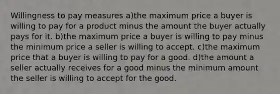 Willingness to pay measures a)the maximum price a buyer is willing to pay for a product minus the amount the buyer actually pays for it. b)the maximum price a buyer is willing to pay minus the minimum price a seller is willing to accept. c)the maximum price that a buyer is willing to pay for a good. d)the amount a seller actually receives for a good minus the minimum amount the seller is willing to accept for the good.