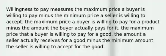 Willingness to pay measures the maximum price a buyer is willing to pay minus the minimum price a seller is willing to accept. the maximum price a buyer is willing to pay for a product minus the amount the buyer actually pays for it. the maximum price that a buyer is willing to pay for a good. the amount a seller actually receives for a good minus the minimum amount the seller is willing to accept for the good.