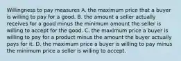 Willingness to pay measures A. the maximum price that a buyer is willing to pay for a good. B. the amount a seller actually receives for a good minus the minimum amount the seller is willing to accept for the good. C. the maximum price a buyer is willing to pay for a product minus the amount the buyer actually pays for it. D. the maximum price a buyer is willing to pay minus the minimum price a seller is willing to accept.