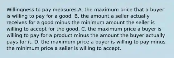 Willingness to pay measures A. the maximum price that a buyer is willing to pay for a good. B. the amount a seller actually receives for a good minus the minimum amount the seller is willing to accept for the good. C. the maximum price a buyer is willing to pay for a product minus the amount the buyer actually pays for it. D. the maximum price a buyer is willing to pay minus the minimum price a seller is willing to accept.