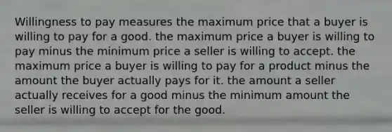 Willingness to pay measures the maximum price that a buyer is willing to pay for a good. the maximum price a buyer is willing to pay minus the minimum price a seller is willing to accept. the maximum price a buyer is willing to pay for a product minus the amount the buyer actually pays for it. the amount a seller actually receives for a good minus the minimum amount the seller is willing to accept for the good.