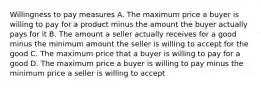 Willingness to pay measures A. The maximum price a buyer is willing to pay for a product minus the amount the buyer actually pays for it B. The amount a seller actually receives for a good minus the minimum amount the seller is willing to accept for the good C. The maximum price that a buyer is willing to pay for a good D. The maximum price a buyer is willing to pay minus the minimum price a seller is willing to accept