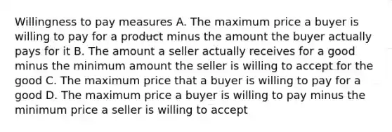 Willingness to pay measures A. The maximum price a buyer is willing to pay for a product minus the amount the buyer actually pays for it B. The amount a seller actually receives for a good minus the minimum amount the seller is willing to accept for the good C. The maximum price that a buyer is willing to pay for a good D. The maximum price a buyer is willing to pay minus the minimum price a seller is willing to accept