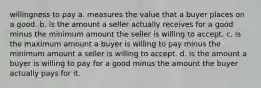 willingness to pay a. measures the value that a buyer places on a good. b. is the amount a seller actually receives for a good minus the minimum amount the seller is willing to accept. c. is the maximum amount a buyer is willing to pay minus the minimum amount a seller is willing to accept. d. is the amount a buyer is willing to pay for a good minus the amount the buyer actually pays for it.