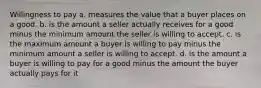 Willingness to pay a. measures the value that a buyer places on a good. b. is the amount a seller actually receives for a good minus the minimum amount the seller is willing to accept. c. is the maximum amount a buyer is willing to pay minus the minimum amount a seller is willing to accept. d. is the amount a buyer is willing to pay for a good minus the amount the buyer actually pays for it