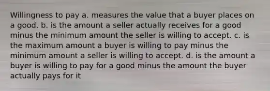 Willingness to pay a. measures the value that a buyer places on a good. b. is the amount a seller actually receives for a good minus the minimum amount the seller is willing to accept. c. is the maximum amount a buyer is willing to pay minus the minimum amount a seller is willing to accept. d. is the amount a buyer is willing to pay for a good minus the amount the buyer actually pays for it