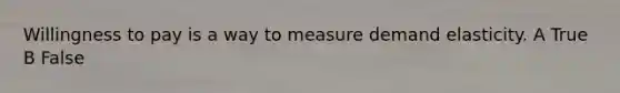 Willingness to pay is a way to measure demand elasticity. A True B False