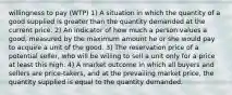 willingness to pay (WTP) 1) A situation in which the quantity of a good supplied is greater than the quantity demanded at the current price. 2) An indicator of how much a person values a good, measured by the maximum amount he or she would pay to acquire a unit of the good. 3) The reservation price of a potential seller, who will be willing to sell a unit only for a price at least this high. 4) A market outcome in which all buyers and sellers are price-takers, and at the prevailing market price, the quantity supplied is equal to the quantity demanded.